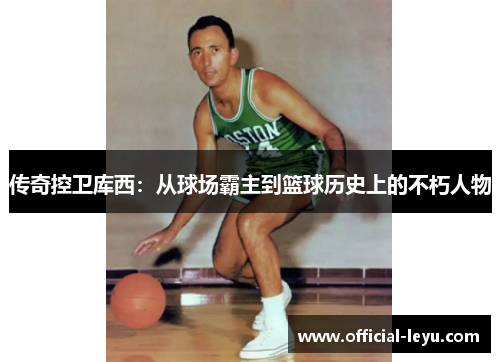 传奇控卫库西：从球场霸主到篮球历史上的不朽人物