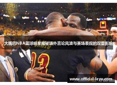 大嘴巴NBA篮球明星揭秘场外言论风波与赛场表现的双重影响