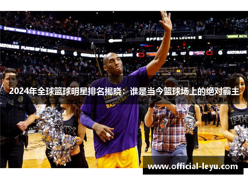 2024年全球篮球明星排名揭晓：谁是当今篮球场上的绝对霸主