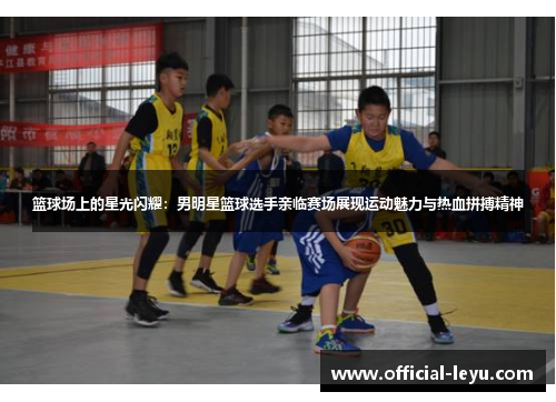 篮球场上的星光闪耀：男明星篮球选手亲临赛场展现运动魅力与热血拼搏精神