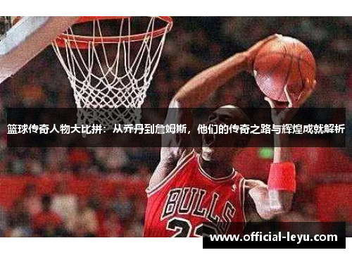 篮球传奇人物大比拼：从乔丹到詹姆斯，他们的传奇之路与辉煌成就解析