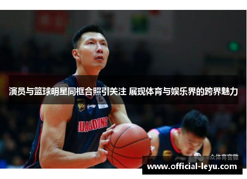 演员与篮球明星同框合照引关注 展现体育与娱乐界的跨界魅力