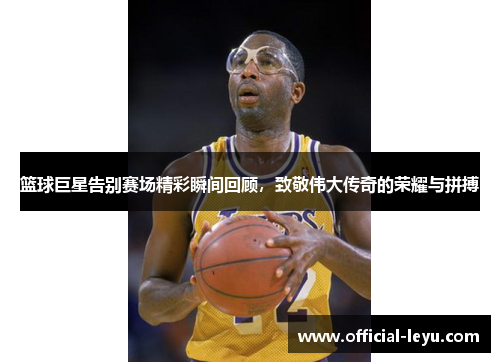 篮球巨星告别赛场精彩瞬间回顾，致敬伟大传奇的荣耀与拼搏