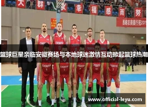 篮球巨星亲临安徽赛场与本地球迷激情互动掀起篮球热潮
