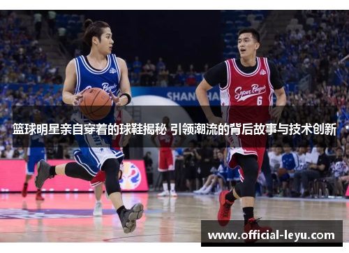 篮球明星亲自穿着的球鞋揭秘 引领潮流的背后故事与技术创新