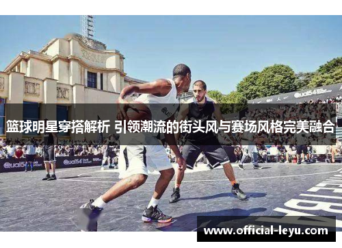 篮球明星穿搭解析 引领潮流的街头风与赛场风格完美融合