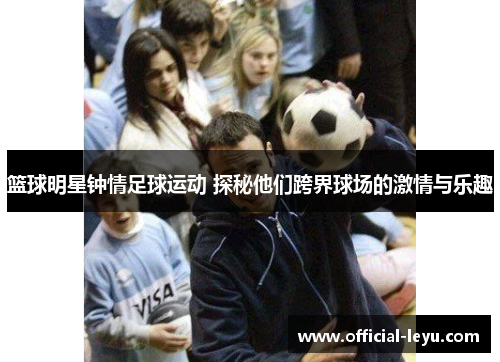 篮球明星钟情足球运动 探秘他们跨界球场的激情与乐趣