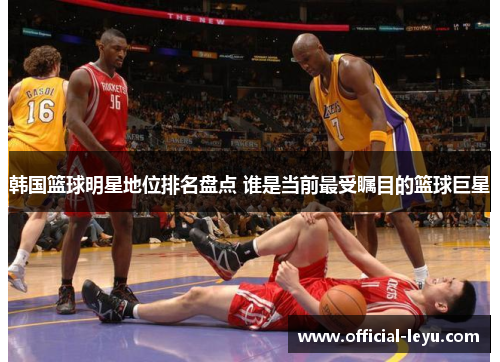 韩国篮球明星地位排名盘点 谁是当前最受瞩目的篮球巨星