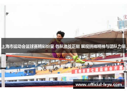 上海市运动会篮球赛精彩纷呈 各队激战正酣 展现拼搏精神与团队力量
